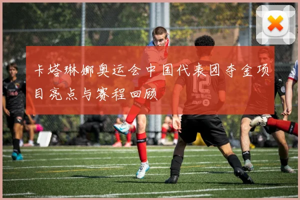卡塔琳娜奥运会中国代表团夺金项目亮点与赛程回顾