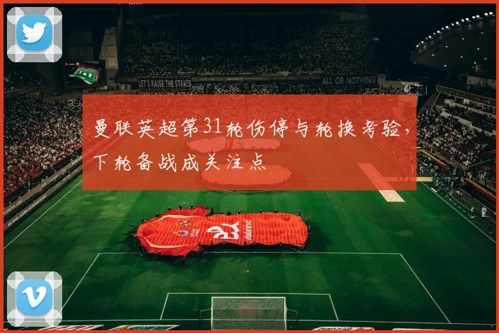 曼联英超第31轮伤停与轮换考验，下轮备战成关注点