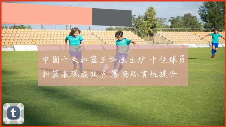 中国十大扣篮王评选出炉 十位球员扣篮表现成焦点 赛场观赏性提升