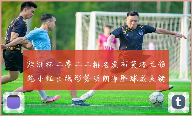 欧洲杯二零二二排名发布英格兰领跑小组出线形势明朗净胜球成关键分水岭