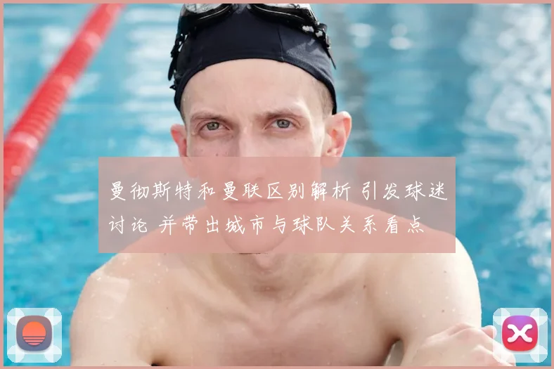 曼彻斯特和曼联区别解析 引发球迷讨论 并带出城市与球队关系看点