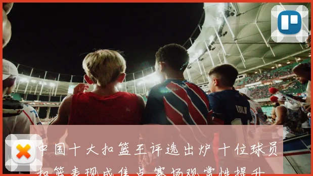 中国十大扣篮王评选出炉 十位球员扣篮表现成焦点 赛场观赏性提升