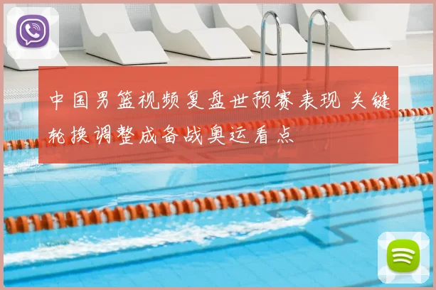 中国男篮视频复盘世预赛表现 关键轮换调整成备战奥运看点