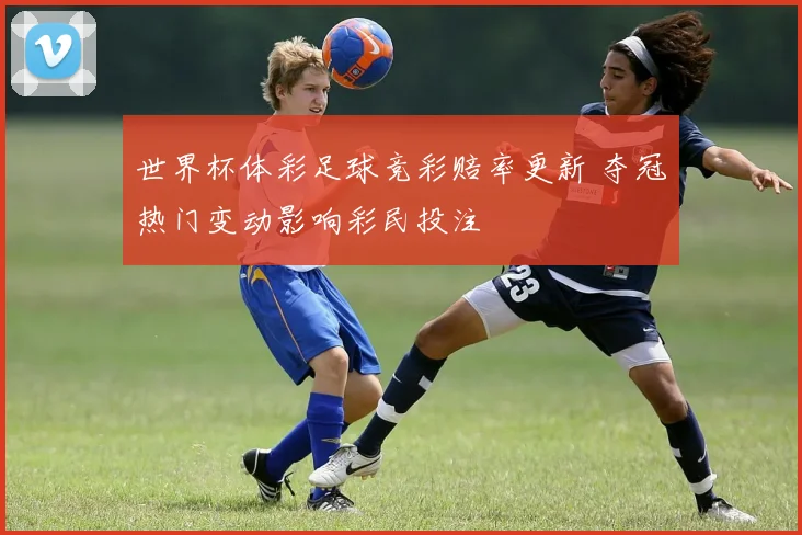 世界杯体彩足球竞彩赔率更新 夺冠热门变动影响彩民投注