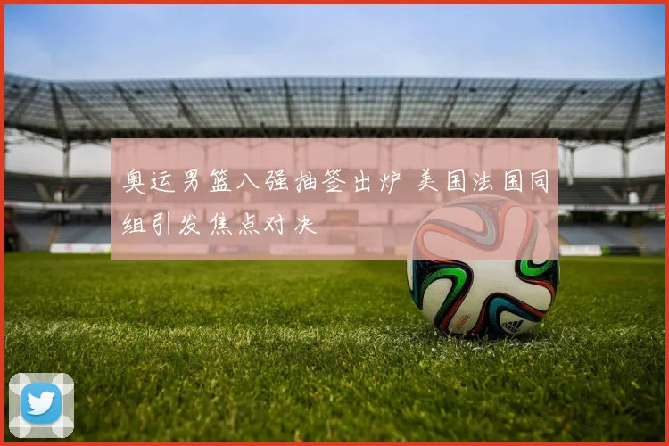 奥运男篮八强抽签出炉 美国法国同组引发焦点对决