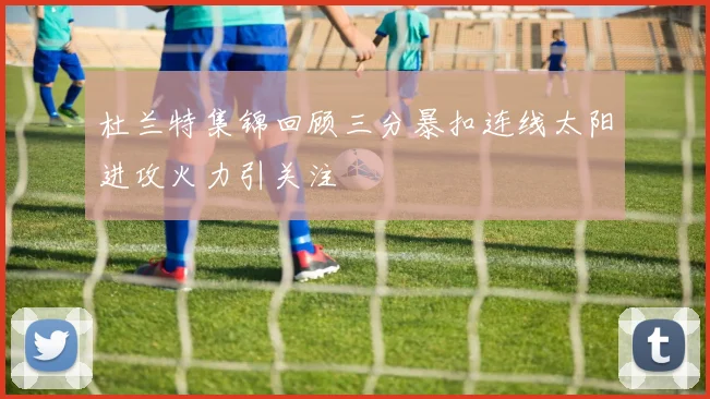 杜兰特集锦回顾三分暴扣连线太阳进攻火力引关注