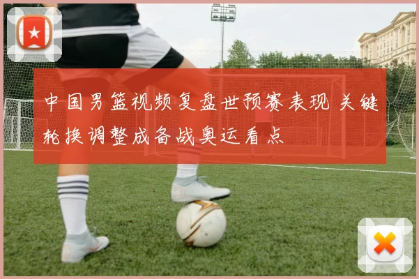 中国男篮视频复盘世预赛表现 关键轮换调整成备战奥运看点