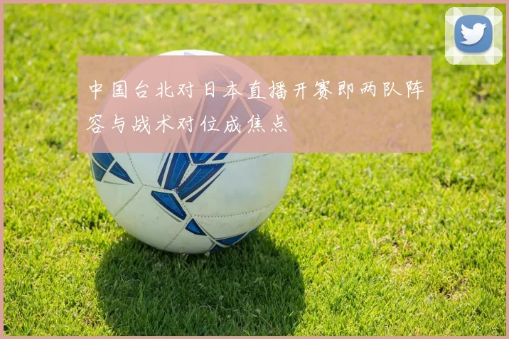 中国台北对日本直播开赛即两队阵容与战术对位成焦点