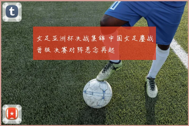 女足亚洲杯决战集锦 中国女足鏖战晋级 决赛对阵悬念再起