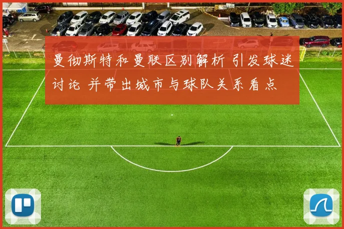 曼彻斯特和曼联区别解析 引发球迷讨论 并带出城市与球队关系看点