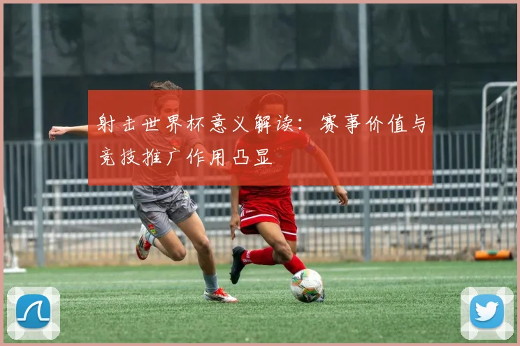 射击世界杯意义解读：赛事价值与竞技推广作用凸显