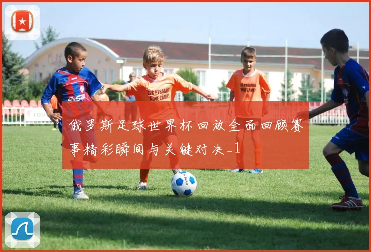 俄罗斯足球世界杯回放全面回顾赛事精彩瞬间与关键对决_1