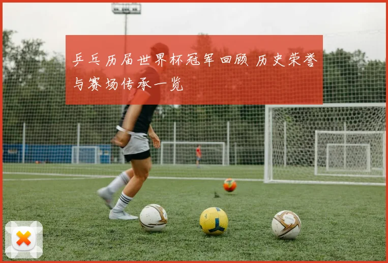 乒乓历届世界杯冠军回顾 历史荣誉与赛场传承一览