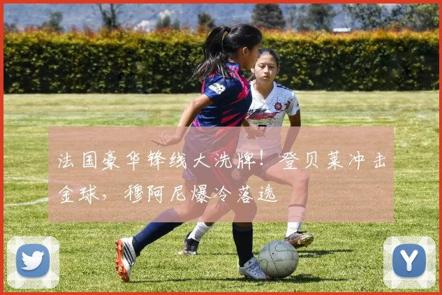 法国豪华锋线大洗牌!登贝莱冲击金球,穆阿尼爆冷落选