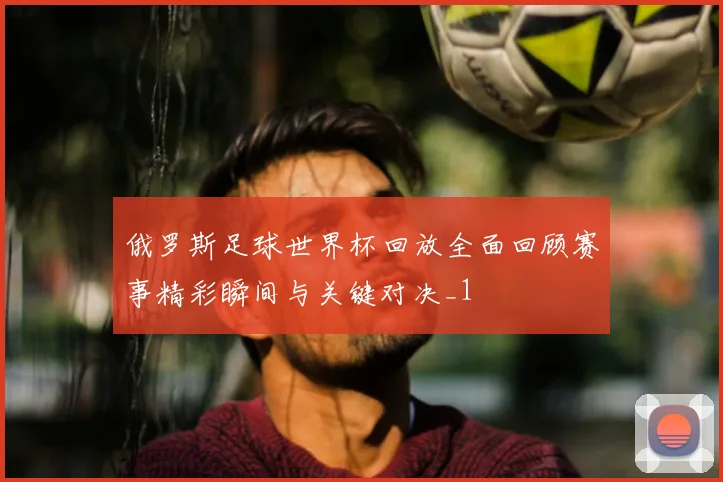俄罗斯足球世界杯回放全面回顾赛事精彩瞬间与关键对决_1